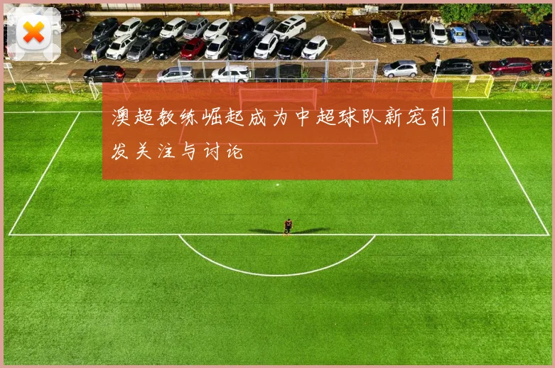 澳超教练崛起成为中超球队新宠引发关注与讨论