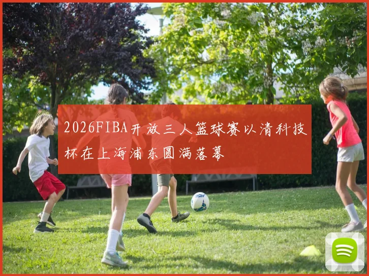 2026FIBA开放三人篮球赛以清科技杯在上海浦东圆满落幕