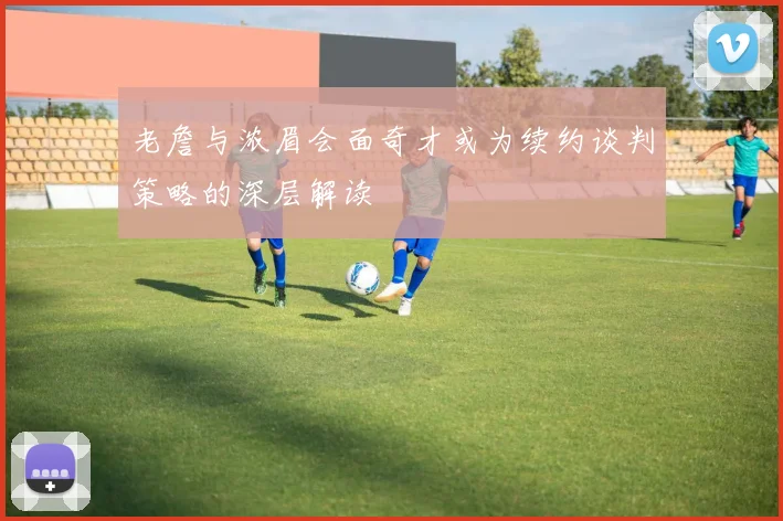 老詹与浓眉会面奇才或为续约谈判策略的深层解读