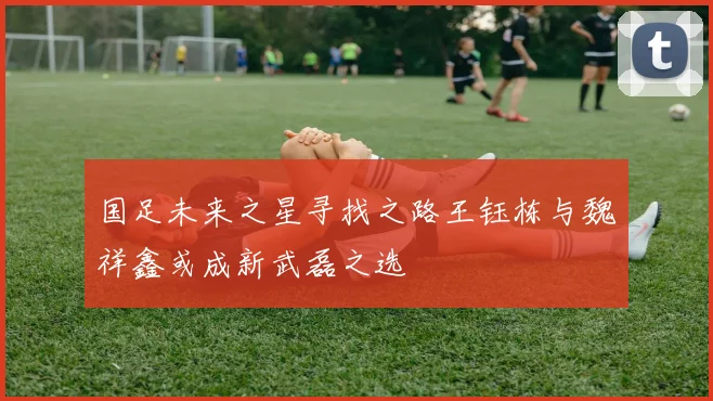 国足未来之星寻找之路王钰栋与魏祥鑫或成新武磊之选