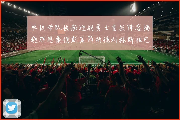 单核带队快船迎战勇士首发阵容揭晓邓恩桑德斯莱昂纳德科林斯祖巴茨齐上阵