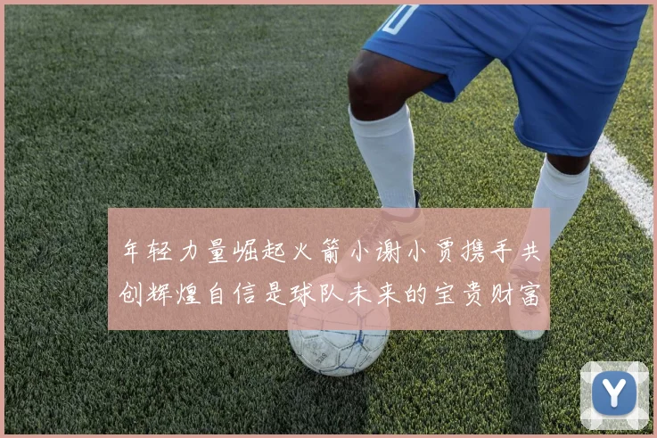 年轻力量崛起火箭小谢小贾携手共创辉煌自信是球队未来的宝贵财富