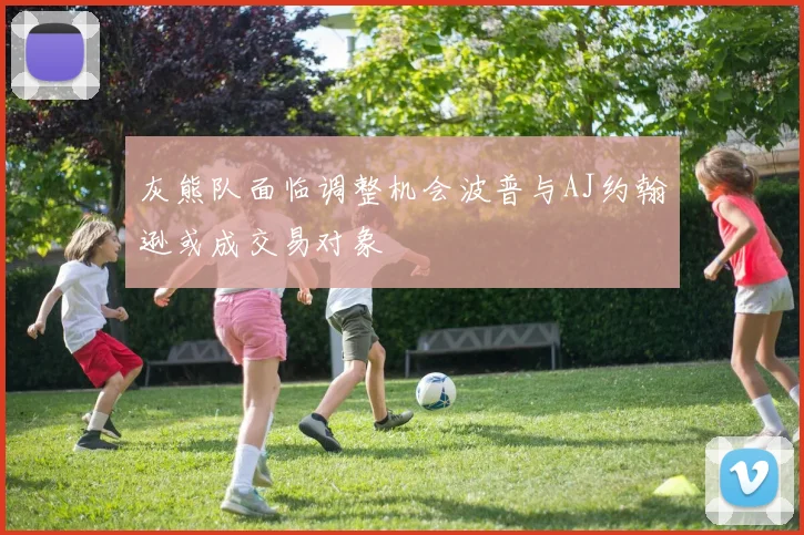 灰熊队面临调整机会波普与AJ约翰逊或成交易对象