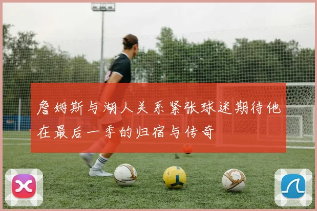 詹姆斯与湖人关系紧张球迷期待他在最后一季的归宿与传奇