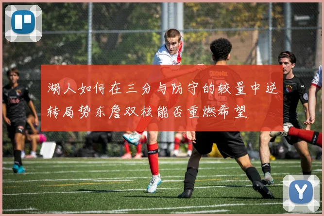 湖人如何在三分与防守的较量中逆转局势东詹双核能否重燃希望
