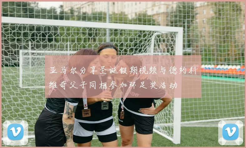 亚马尔分享圣诞假期视频与德约科维奇父子同框参加环足奖活动