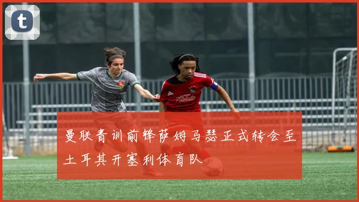 曼联青训前锋萨姆马瑟正式转会至土耳其开塞利体育队