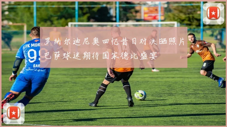 罗纳尔迪尼奥回忆昔日对决晒照片巴萨球迷期待国家德比盛宴