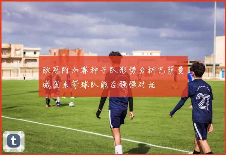 欧冠附加赛种子队形势分析巴萨曼城国米等球队能否强强对话