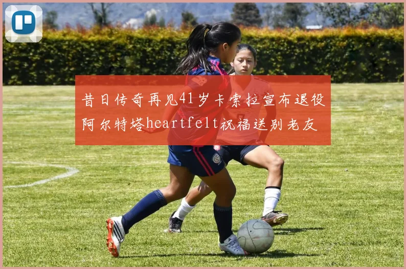 昔日传奇再见41岁卡索拉宣布退役阿尔特塔heartfelt祝福送别老友