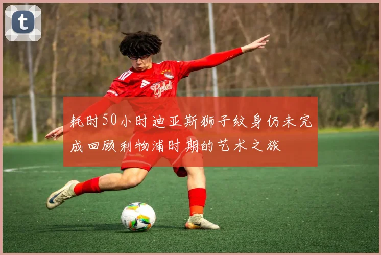 耗时50小时迪亚斯狮子纹身仍未完成回顾利物浦时期的艺术之旅