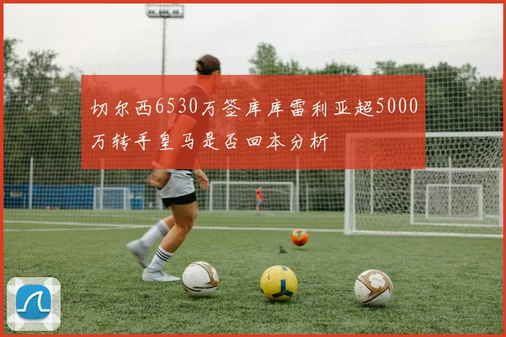 切尔西6530万签库库雷利亚超5000万转手皇马是否回本分析