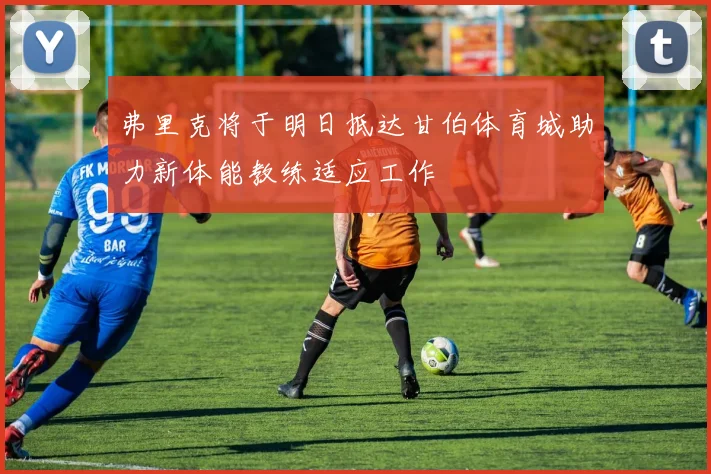 弗里克将于明日抵达甘伯体育城助力新体能教练适应工作