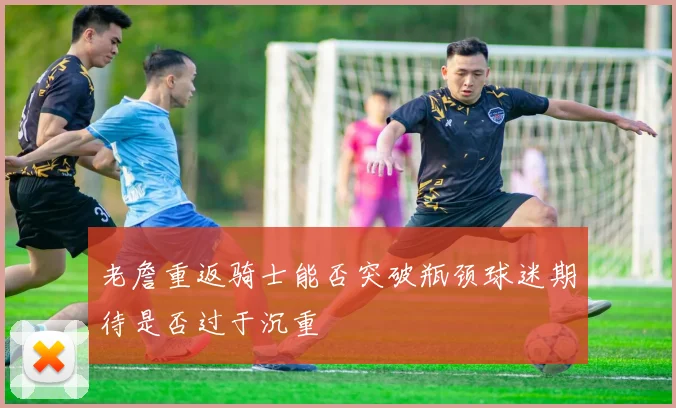 老詹重返骑士能否突破瓶颈球迷期待是否过于沉重