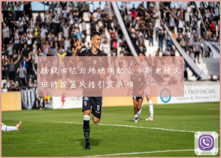 杨毅回忆刘炜姚明配合卡斯尔传文班的投篮风格引发共鸣