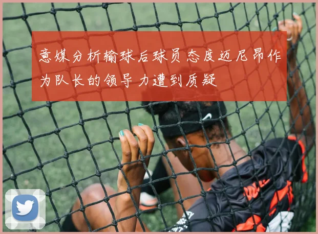 意媒分析输球后球员态度迈尼昂作为队长的领导力遭到质疑