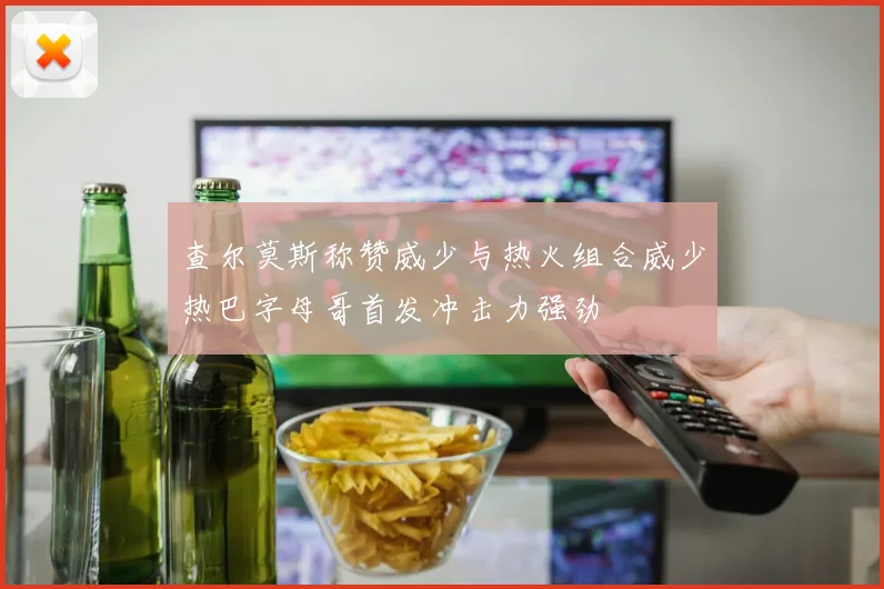 查尔莫斯称赞威少与热火组合威少热巴字母哥首发冲击力强劲