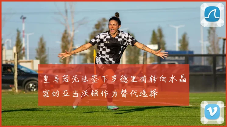 皇马若无法签下罗德里将转向水晶宫的亚当沃顿作为替代选择