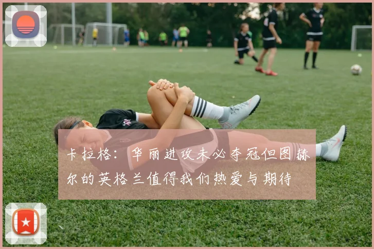 卡拉格：华丽进攻未必夺冠但图赫尔的英格兰值得我们热爱与期待