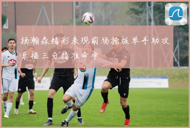 杨瀚森精彩表现前场抢板单手助攻乐福三分精准命中