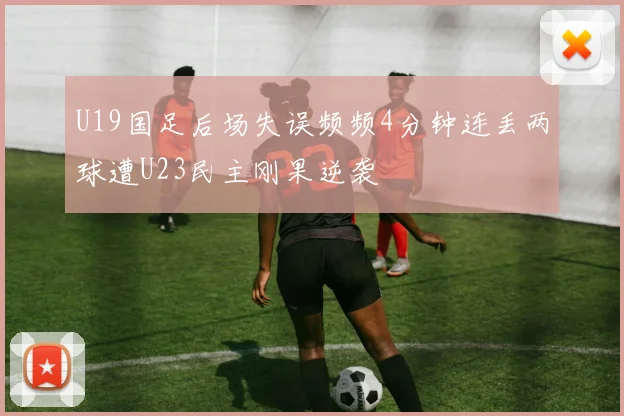 U19国足后场失误频频4分钟连丢两球遭U23民主刚果逆袭